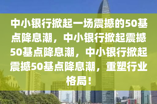中小银行掀起一场震撼的50基点降息潮，中小银行掀起震撼50基点降息潮，中小银行掀起震撼50基点降息潮，重塑行业格局！