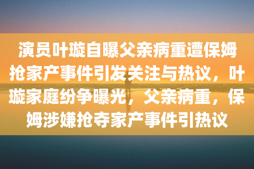 演员叶璇自曝父亲病重遭保姆抢家产事件引发关注与热议，叶璇家庭纷争曝光，父亲病重，保姆涉嫌抢夺家产事件引热议