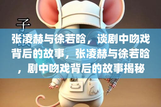张凌赫与徐若晗，谈剧中吻戏背后的故事，张凌赫与徐若晗，剧中吻戏背后的故事揭秘