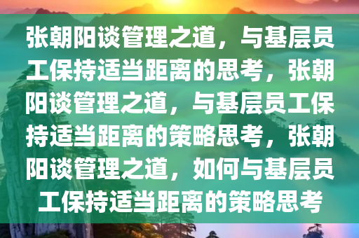张朝阳谈管理之道，与基层员工保持适当距离的思考，张朝阳谈管理之道，与基层员工保持适当距离的策略思考，张朝阳谈管理之道，如何与基层员工保持适当距离的策略思考