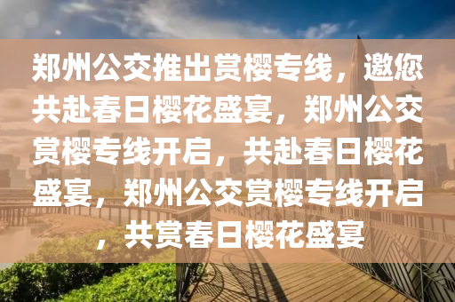 郑州公交推出赏樱专线，邀您共赴春日樱花盛宴，郑州公交赏樱专线开启，共赴春日樱花盛宴，郑州公交赏樱专线开启，共赏春日樱花盛宴