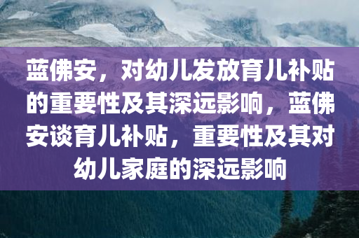 蓝佛安，对幼儿发放育儿补贴的重要性及其深远影响，蓝佛安谈育儿补贴，重要性及其对幼儿家庭的深远影响
