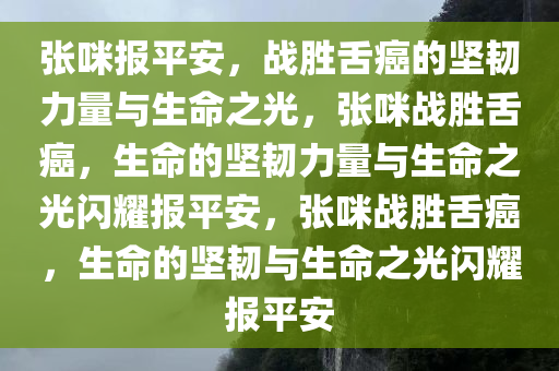 张咪报平安，战胜舌癌的坚韧力量与生命之光，张咪战胜舌癌，生命的坚韧力量与生命之光闪耀报平安，张咪战胜舌癌，生命的坚韧与生命之光闪耀报平安