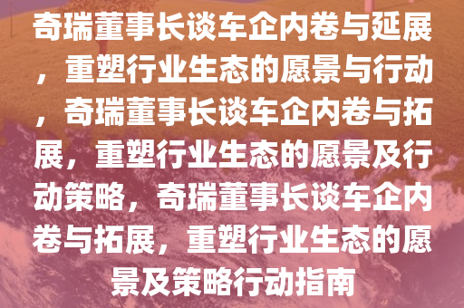 奇瑞董事长谈车企内卷与延展，重塑行业生态的愿景与行动，奇瑞董事长谈车企内卷与拓展，重塑行业生态的愿景及行动策略，奇瑞董事长谈车企内卷与拓展，重塑行业生态的愿景及策略行动指南
