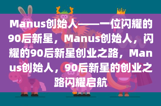 Manus创始人——一位闪耀的90后新星，Manus创始人，闪耀的90后新星创业之路，Manus创始人，90后新星的创业之路闪耀启航