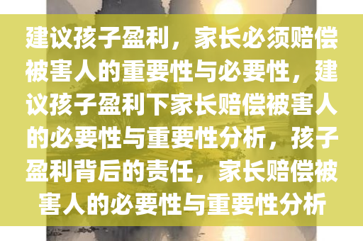 建议孩子盈利，家长必须赔偿被害人的重要性与必要性，建议孩子盈利下家长赔偿被害人的必要性与重要性分析，孩子盈利背后的责任，家长赔偿被害人的必要性与重要性分析