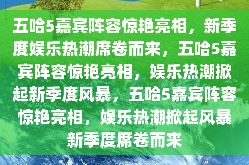 五哈5嘉宾阵容惊艳亮相，新季度娱乐热潮席卷而来，五哈5嘉宾阵容惊艳亮相，娱乐热潮掀起新季度风暴，五哈5嘉宾阵容惊艳亮相，娱乐热潮掀起风暴新季度席卷而来