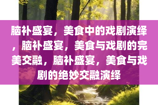 脑补盛宴，美食中的戏剧演绎，脑补盛宴，美食与戏剧的完美交融，脑补盛宴，美食与戏剧的绝妙交融演绎