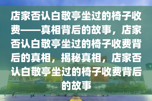 店家否认白敬亭坐过的椅子收费——真相背后的故事，店家否认白敬亭坐过的椅子收费背后的真相，揭秘真相，店家否认白敬亭坐过的椅子收费背后的故事