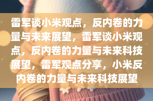 雷军谈小米观点，反内卷的力量与未来展望，雷军谈小米观点，反内卷的力量与未来科技展望，雷军观点分享，小米反内卷的力量与未来科技展望