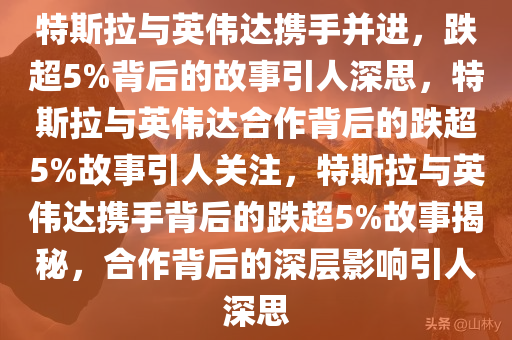 特斯拉与英伟达携手并进，跌超5%背后的故事引人深思，特斯拉与英伟达合作背后的跌超5%故事引人关注，特斯拉与英伟达携手背后的跌超5%故事揭秘，合作背后的深层影响引人深思