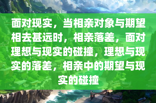 面对现实，当相亲对象与期望相去甚远时，相亲落差，面对理想与现实的碰撞，理想与现实的落差，相亲中的期望与现实的碰撞