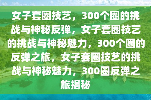 女子套圈技艺，300个圈的挑战与神秘反弹，女子套圈技艺的挑战与神秘魅力，300个圈的反弹之旅，女子套圈技艺的挑战与神秘魅力，300圈反弹之旅揭秘