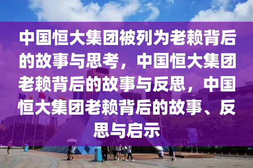 中国恒大集团被列为老赖背后的故事与思考，中国恒大集团老赖背后的故事与反思，中国恒大集团老赖背后的故事、反思与启示