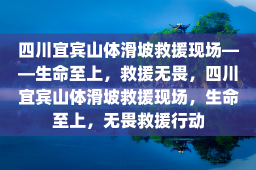 四川宜宾山体滑坡救援现场——生命至上，救援无畏，四川宜宾山体滑坡救援现场，生命至上，无畏救援行动