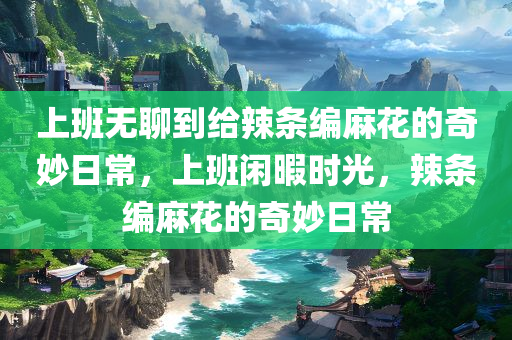 上班无聊到给辣条编麻花的奇妙日常，上班闲暇时光，辣条编麻花的奇妙日常