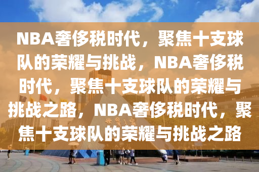 NBA奢侈税时代，聚焦十支球队的荣耀与挑战，NBA奢侈税时代，聚焦十支球队的荣耀与挑战之路，NBA奢侈税时代，聚焦十支球队的荣耀与挑战之路