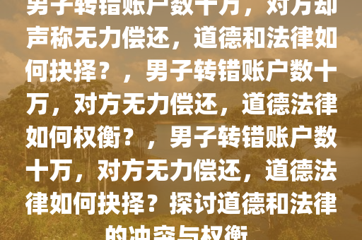 男子转错账户数十万，对方却声称无力偿还，道德和法律如何抉择？，男子转错账户数十万，对方无力偿还，道德法律如何权衡？，男子转错账户数十万，对方无力偿还，道德法律如何抉择？探讨道德和法律的冲突与权衡。
