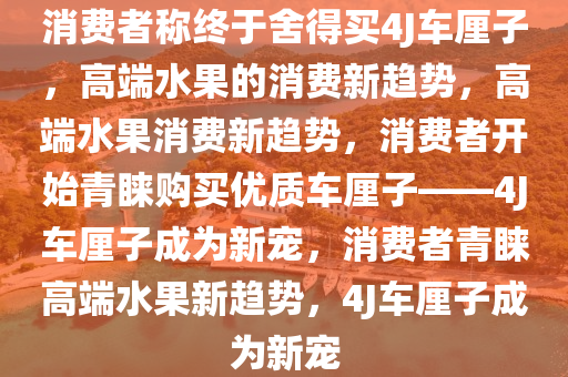 消费者称终于舍得买4J车厘子，高端水果的消费新趋势，高端水果消费新趋势，消费者开始青睐购买优质车厘子——4J车厘子成为新宠，消费者青睐高端水果新趋势，4J车厘子成为新宠