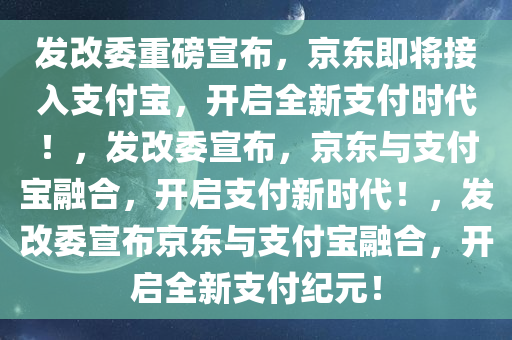 发改委重磅宣布，京东即将接入支付宝，开启全新支付时代！，发改委宣布，京东与支付宝融合，开启支付新时代！，发改委宣布京东与支付宝融合，开启全新支付纪元！