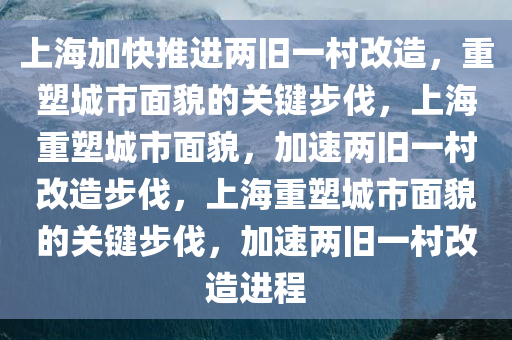上海加快推进两旧一村改造，重塑城市面貌的关键步伐，上海重塑城市面貌，加速两旧一村改造步伐，上海重塑城市面貌的关键步伐，加速两旧一村改造进程