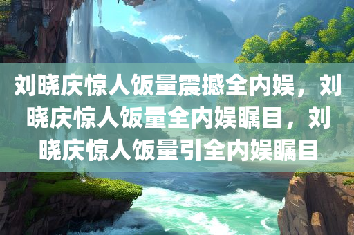 刘晓庆惊人饭量震撼全内娱，刘晓庆惊人饭量全内娱瞩目，刘晓庆惊人饭量引全内娱瞩目