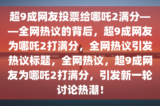 超9成网友投票给哪吒2满分——全网热议的背后，超9成网友为哪吒2打满分，全网热议引发热议标题，全网热议，超9成网友为哪吒2打满分，引发新一轮讨论热潮！
