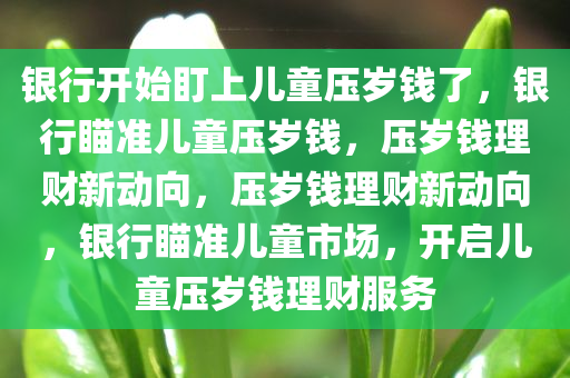 银行开始盯上儿童压岁钱了，银行瞄准儿童压岁钱，压岁钱理财新动向，压岁钱理财新动向，银行瞄准儿童市场，开启儿童压岁钱理财服务