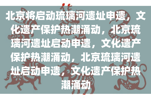 北京将启动琉璃河遗址申遗，文化遗产保护热潮涌动，北京琉璃河遗址启动申遗，文化遗产保护热潮涌动，北京琉璃河遗址启动申遗，文化遗产保护热潮涌动