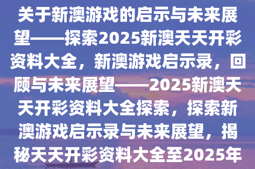 关于新澳游戏的启示与未来展望——探索2025新澳天天开彩资料大全，新澳游戏启示录，回顾与未来展望——2025新澳天天开彩资料大全探索，探索新澳游戏启示录与未来展望，揭秘天天开彩资料大全至2025年