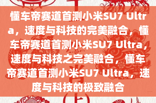 懂车帝赛道首测小米SU7 Ultra，速度与科技的完美融合，懂车帝赛道首测小米SU7 Ultra，速度与科技之完美融合，懂车帝赛道首测小米SU7 Ultra，速度与科技的极致融合