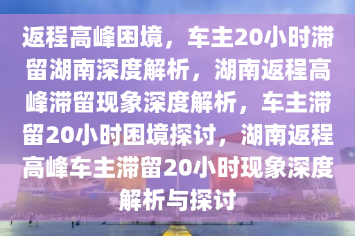返程高峰困境，车主20小时滞留湖南深度解析，湖南返程高峰滞留现象深度解析，车主滞留20小时困境探讨，湖南返程高峰车主滞留20小时现象深度解析与探讨