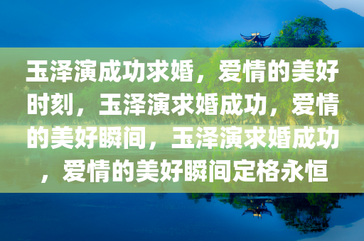 玉泽演成功求婚，爱情的美好时刻，玉泽演求婚成功，爱情的美好瞬间，玉泽演求婚成功，爱情的美好瞬间定格永恒