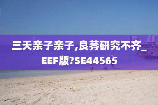 三天亲子亲子,良莠研究不齐_EEF版?SE44565