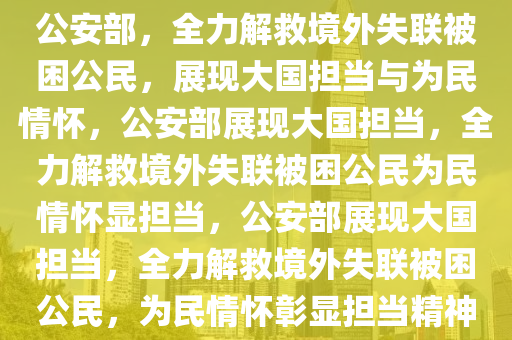 公安部，全力解救境外失联被困公民，展现大国担当与为民情怀，公安部展现大国担当，全力解救境外失联被困公民为民情怀显担当，公安部展现大国担当，全力解救境外失联被困公民，为民情怀彰显担当精神