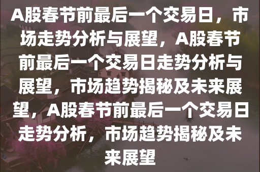 A股春节前最后一个交易日，市场走势分析与展望，A股春节前最后一个交易日走势分析与展望，市场趋势揭秘及未来展望，A股春节前最后一个交易日走势分析，市场趋势揭秘及未来展望