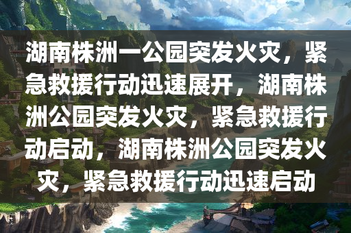 湖南株洲一公园突发火灾，紧急救援行动迅速展开，湖南株洲公园突发火灾，紧急救援行动启动，湖南株洲公园突发火灾，紧急救援行动迅速启动