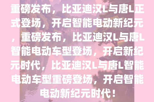 重磅发布，比亚迪汉L与唐L正式登场，开启智能电动新纪元，重磅发布，比亚迪汉L与唐L智能电动车型登场，开启新纪元时代，比亚迪汉L与唐L智能电动车型重磅登场，开启智能电动新纪元时代！