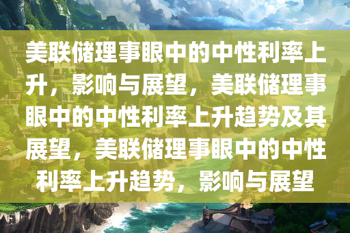 美联储理事眼中的中性利率上升，影响与展望，美联储理事眼中的中性利率上升趋势及其展望，美联储理事眼中的中性利率上升趋势，影响与展望