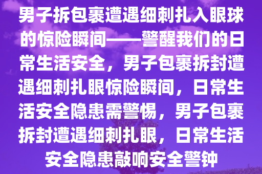 男子拆包裹遭遇细刺扎入眼球的惊险瞬间——警醒我们的日常生活安全，男子包裹拆封遭遇细刺扎眼惊险瞬间，日常生活安全隐患需警惕，男子包裹拆封遭遇细刺扎眼，日常生活安全隐患敲响安全警钟