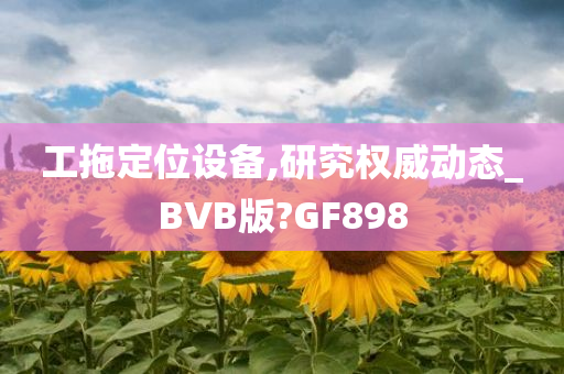 工拖定位设备,研究权威动态_BVB版?GF898