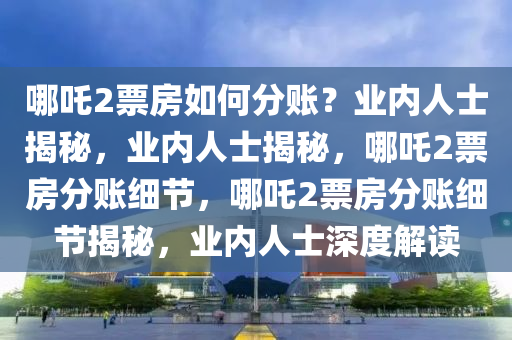 哪吒2票房如何分账？业内人士揭秘，业内人士揭秘，哪吒2票房分账细节，哪吒2票房分账细节揭秘，业内人士深度解读