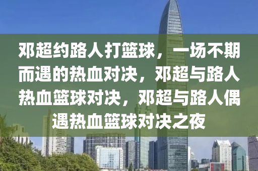 邓超约路人打篮球，一场不期而遇的热血对决，邓超与路人热血篮球对决，邓超与路人偶遇热血篮球对决之夜