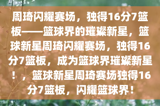 周琦闪耀赛场，独得16分7篮板——篮球界的璀璨新星，篮球新星周琦闪耀赛场，独得16分7篮板，成为篮球界璀璨新星！，篮球新星周琦赛场独得16分7篮板，闪耀篮球界！