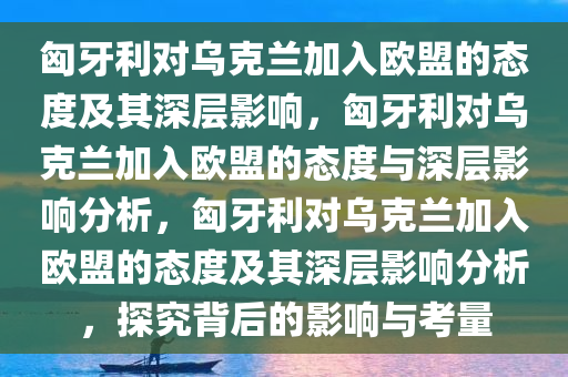 匈牙利对乌克兰加入欧盟的态度及其深层影响，匈牙利对乌克兰加入欧盟的态度与深层影响分析，匈牙利对乌克兰加入欧盟的态度及其深层影响分析，探究背后的影响与考量