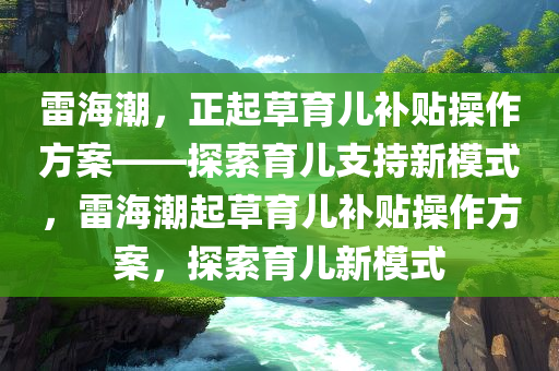 雷海潮，正起草育儿补贴操作方案——探索育儿支持新模式，雷海潮起草育儿补贴操作方案，探索育儿新模式