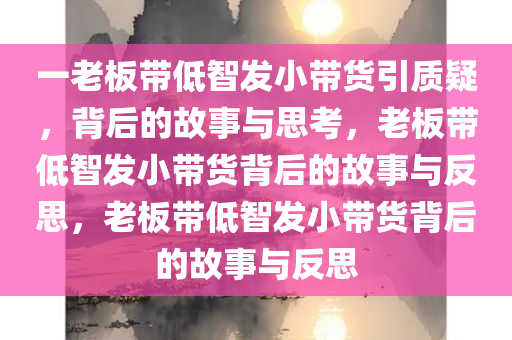一老板带低智发小带货引质疑，背后的故事与思考，老板带低智发小带货背后的故事与反思，老板带低智发小带货背后的故事与反思