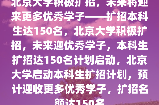 北京大学积极扩招，未来将迎来更多优秀学子——扩招本科生达150名，北京大学积极扩招，未来迎优秀学子，本科生扩招达150名计划启动，北京大学启动本科生扩招计划，预计迎收更多优秀学子，扩招名额达150名