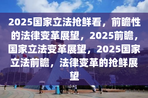 2025国家立法抢鲜看，前瞻性的法律变革展望，2025前瞻，国家立法变革展望，2025国家立法前瞻，法律变革的抢鲜展望