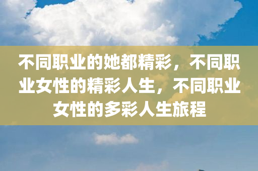 不同职业的她都精彩，不同职业女性的精彩人生，不同职业女性的多彩人生旅程